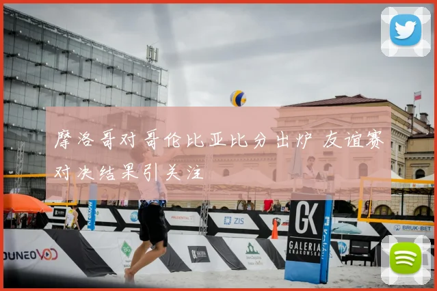 摩洛哥对哥伦比亚比分出炉 友谊赛对决结果引关注