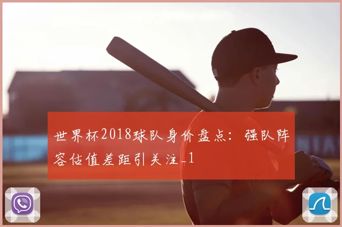 世界杯2018球队身价盘点：强队阵容估值差距引关注_1