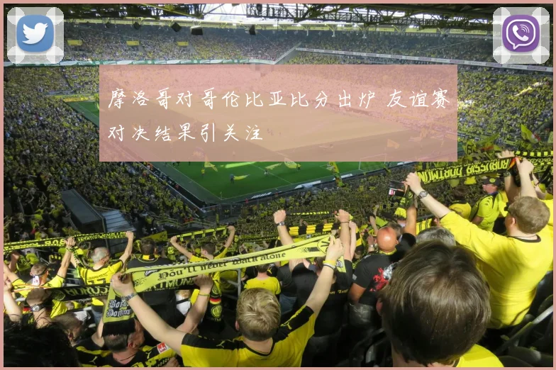 摩洛哥对哥伦比亚比分出炉 友谊赛对决结果引关注
