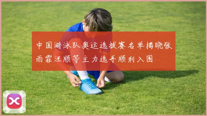 中国游泳队奥运选拔赛名单揭晓张雨霏汪顺等主力选手顺利入围