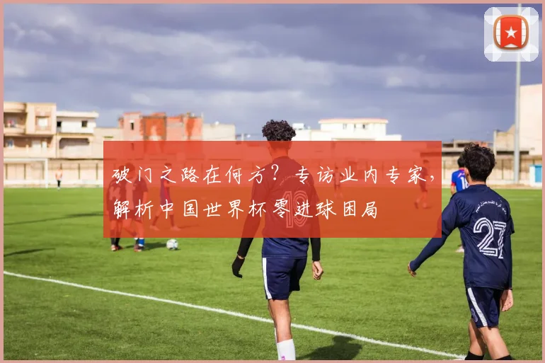破门之路在何方？专访业内专家，解析中国世界杯零进球困局