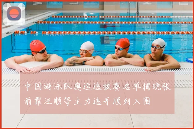 中国游泳队奥运选拔赛名单揭晓张雨霏汪顺等主力选手顺利入围