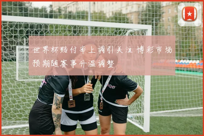 世界杯赔付率上调引关注 博彩市场预期随赛事升温调整