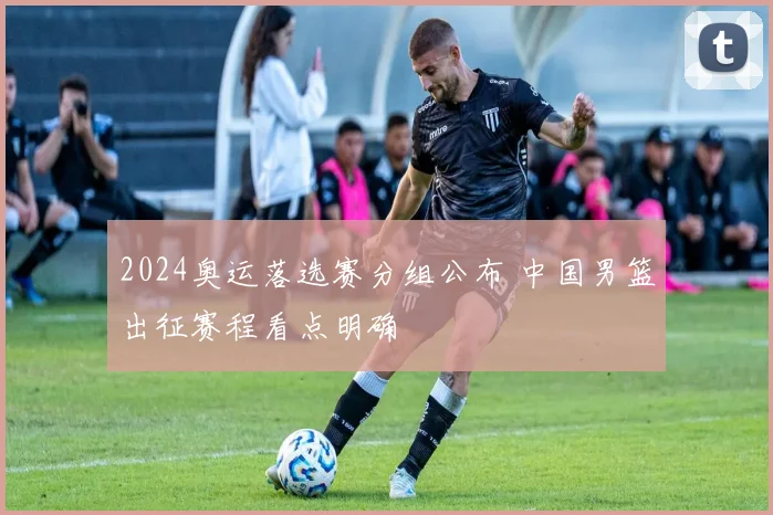 2024奥运落选赛分组公布 中国男篮出征赛程看点明确