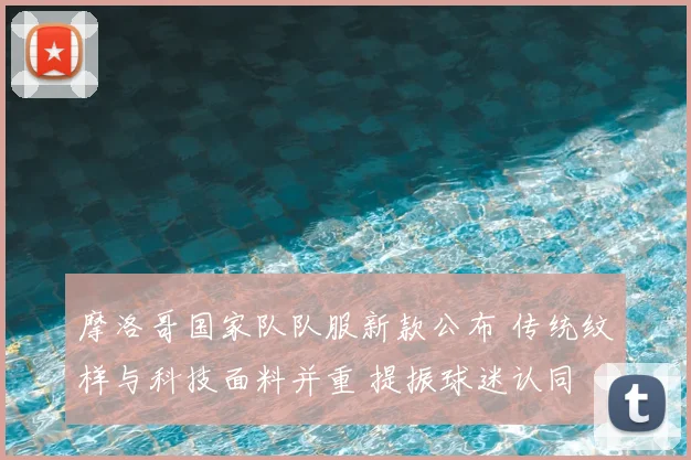 摩洛哥国家队队服新款公布 传统纹样与科技面料并重 提振球迷认同