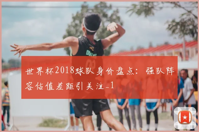世界杯2018球队身价盘点:强队阵容估值差距引关注_1