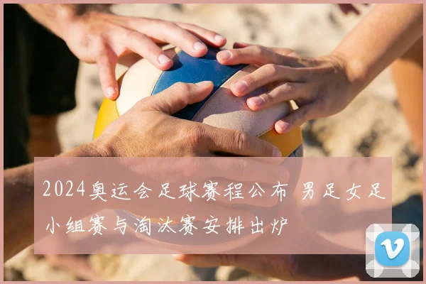 2024奥运会足球赛程公布 男足女足小组赛与淘汰赛安排出炉