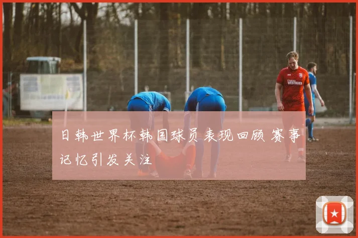 日韩世界杯韩国球员表现回顾 赛事记忆引发关注