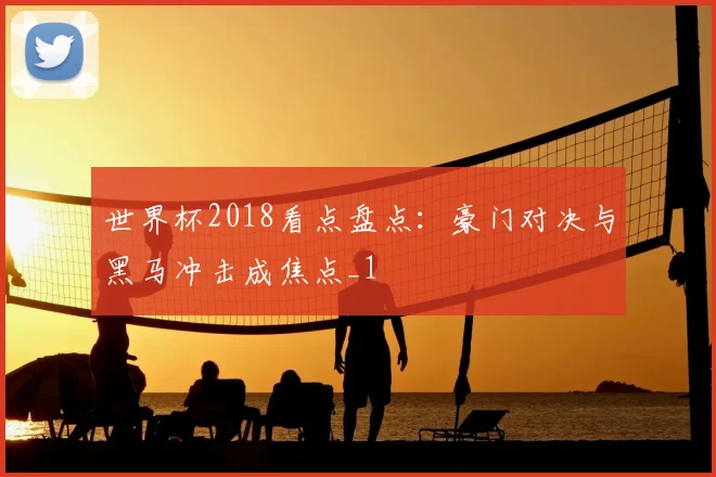 世界杯2018看点盘点：豪门对决与黑马冲击成焦点_1