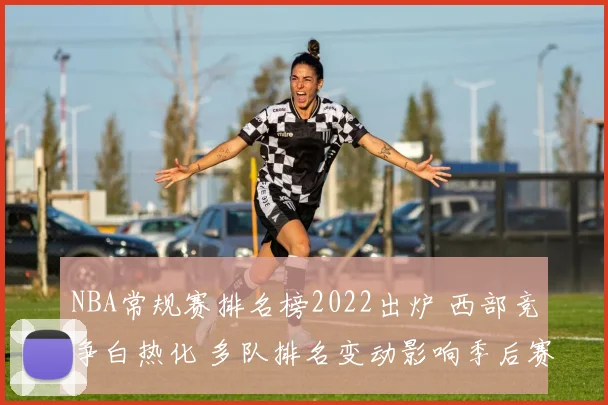 NBA常规赛排名榜2022出炉 西部竞争白热化 多队排名变动影响季后赛席位