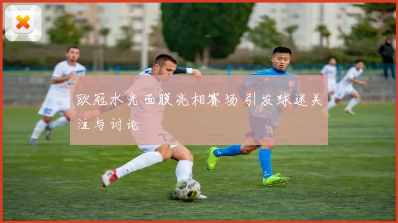 欧冠水光面膜亮相赛场 引发球迷关注与讨论