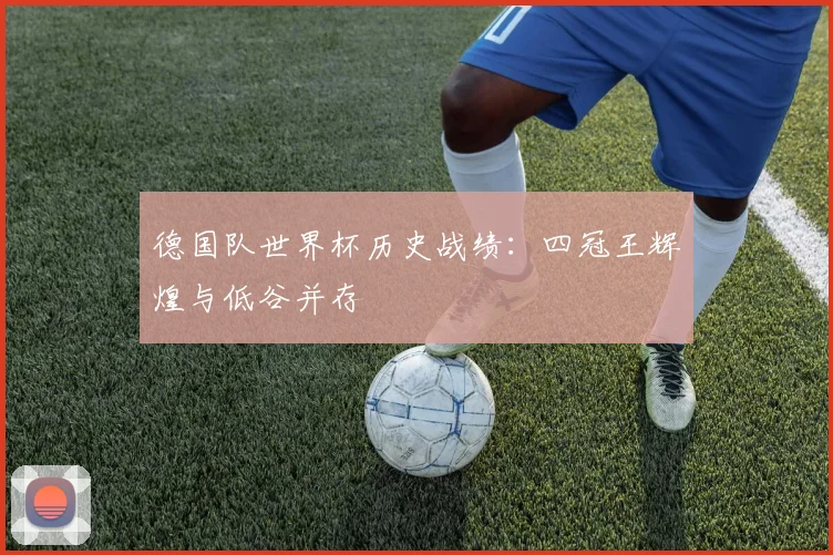 德国队世界杯历史战绩：四冠王辉煌与低谷并存