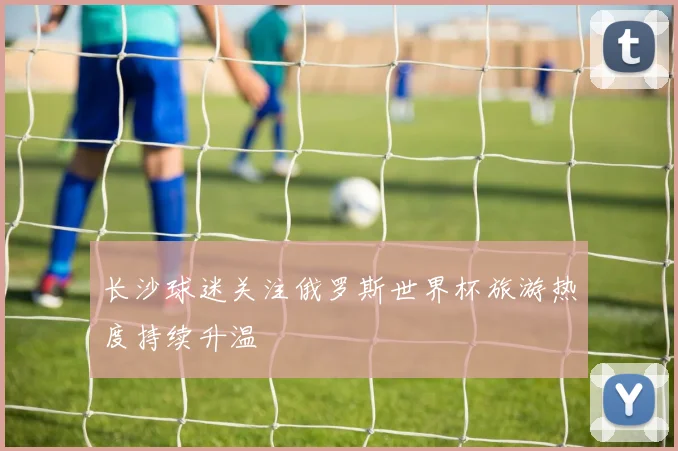 长沙球迷关注俄罗斯世界杯旅游热度持续升温