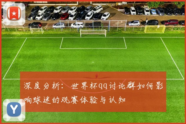 深度分析：世界杯qq讨论群如何影响球迷的观赛体验与认知