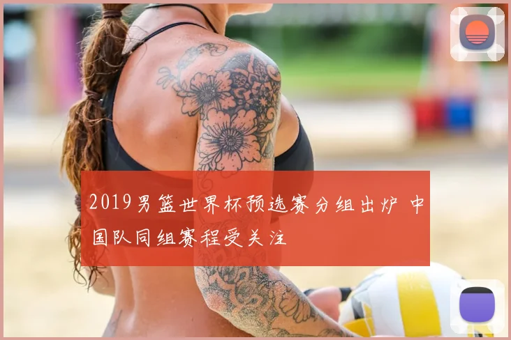 2019男篮世界杯预选赛分组出炉 中国队同组赛程受关注