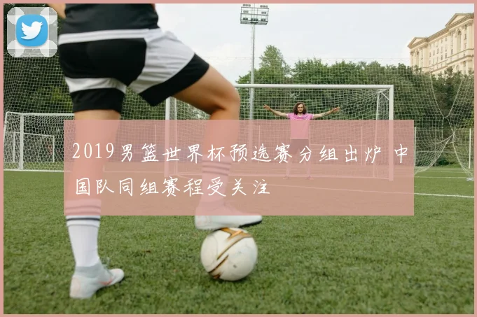 2019男篮世界杯预选赛分组出炉 中国队同组赛程受关注