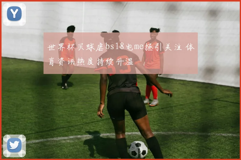 世界杯买球虐bs18电me拯引关注 体育资讯热度持续升温