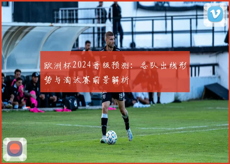欧洲杯2024晋级预测:各队出线形势与淘汰赛前景解析