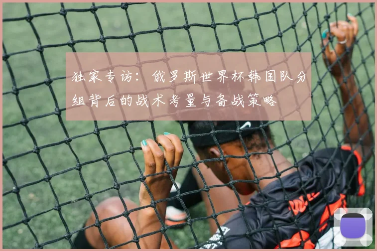 独家专访：俄罗斯世界杯韩国队分组背后的战术考量与备战策略