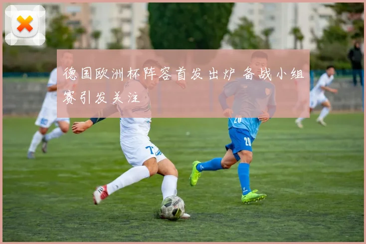 德国欧洲杯阵容首发出炉 备战小组赛引发关注