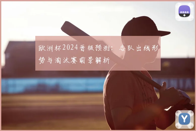 欧洲杯2024晋级预测:各队出线形势与淘汰赛前景解析