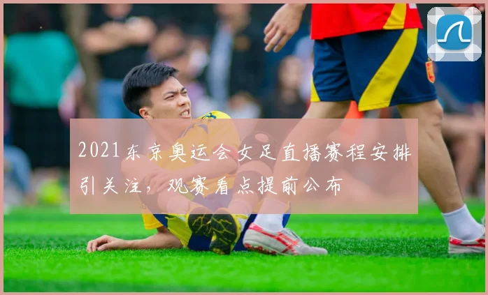 2021东京奥运会女足直播赛程安排引关注,观赛看点提前公布