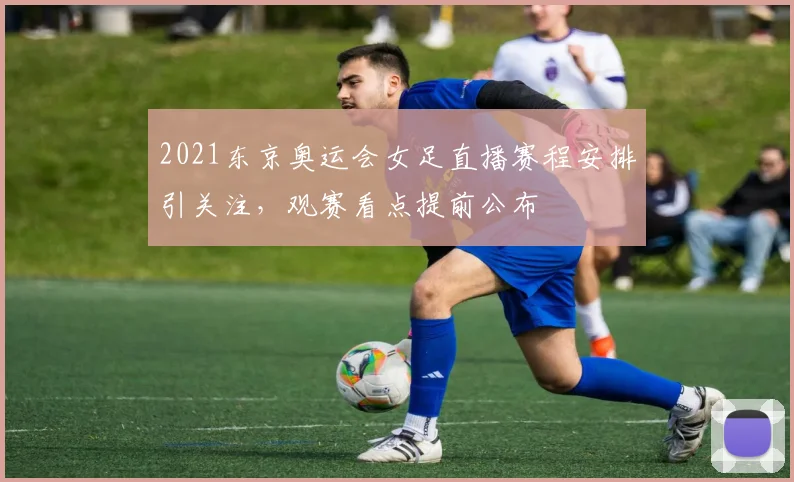 2021东京奥运会女足直播赛程安排引关注,观赛看点提前公布