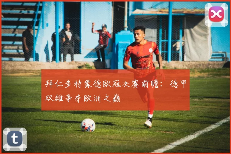 拜仁多特蒙德欧冠决赛前瞻：德甲双雄争夺欧洲之巅