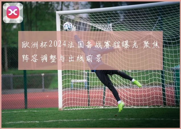 欧洲杯2024法国备战赛程曝光 聚焦阵容调整与出线前景