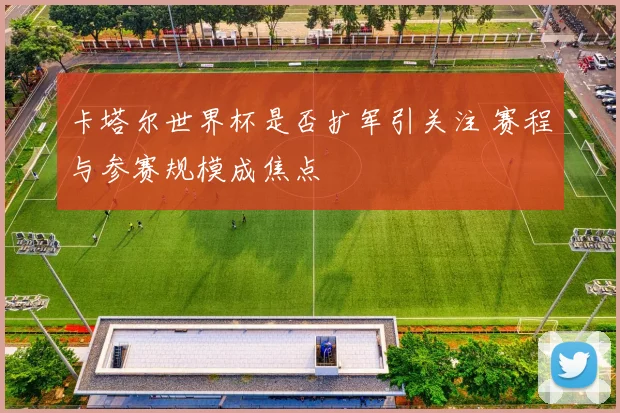 卡塔尔世界杯是否扩军引关注 赛程与参赛规模成焦点
