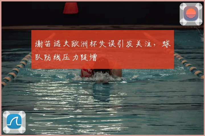 谢苗诺夫欧洲杯失误引发关注,球队防线压力陡增