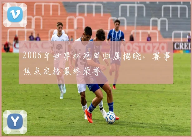 2006年世界杯冠军归属揭晓,赛事焦点定格最终荣誉