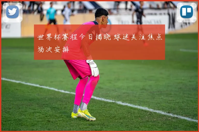 世界杯赛程今日揭晓 球迷关注焦点场次安排