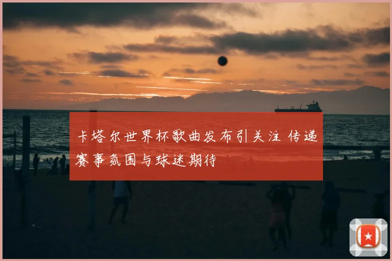 卡塔尔世界杯歌曲发布引关注 传递赛事氛围与球迷期待