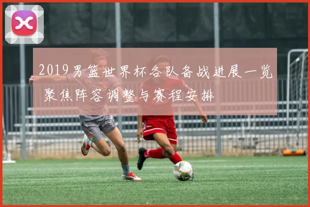 2019男篮世界杯各队备战进展一览 聚焦阵容调整与赛程安排