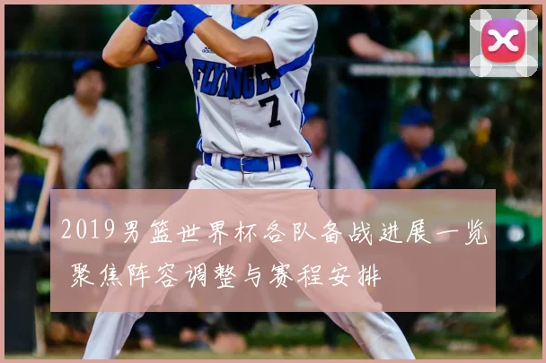 2019男篮世界杯各队备战进展一览 聚焦阵容调整与赛程安排