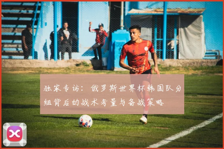 独家专访：俄罗斯世界杯韩国队分组背后的战术考量与备战策略