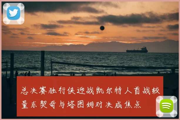 总决赛独行侠迎战凯尔特人首战较量东契奇与塔图姆对决成焦点