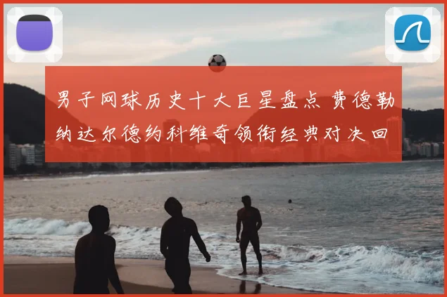 男子网球历史十大巨星盘点 费德勒纳达尔德约科维奇领衔经典对决回顾