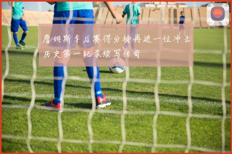 詹姆斯季后赛得分榜再进一位冲击历史第一纪录续写传奇