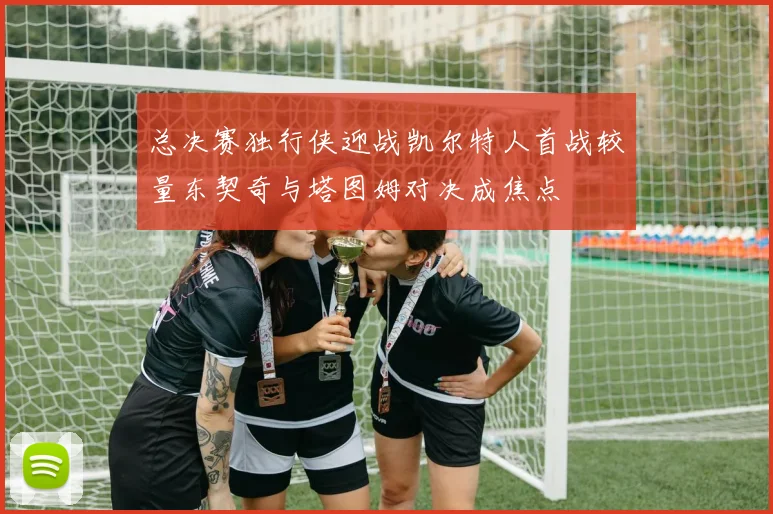 总决赛独行侠迎战凯尔特人首战较量东契奇与塔图姆对决成焦点
