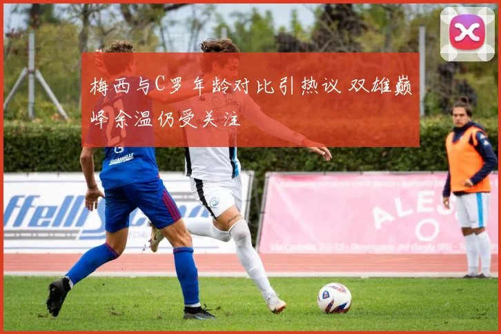 梅西与C罗年龄对比引热议 双雄巅峰余温仍受关注