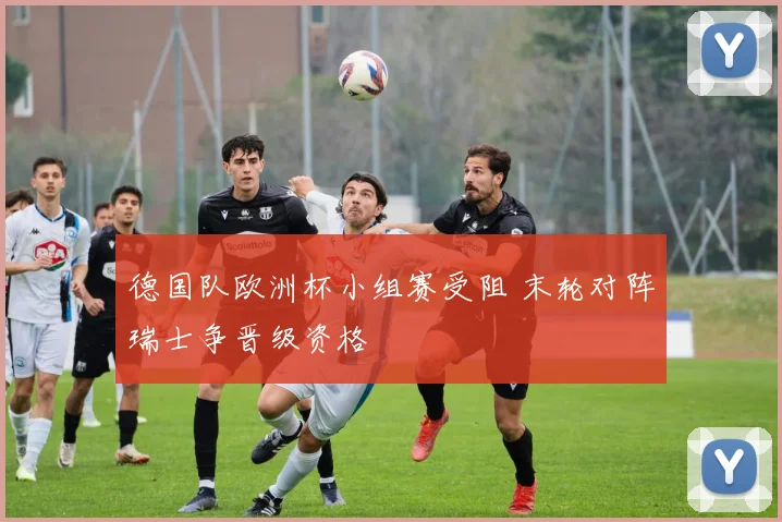 德国队欧洲杯小组赛受阻 末轮对阵瑞士争晋级资格