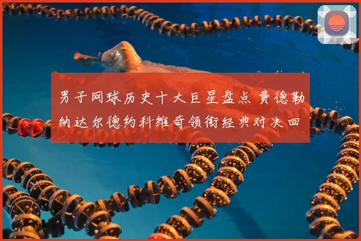 男子网球历史十大巨星盘点 费德勒纳达尔德约科维奇领衔经典对决回顾