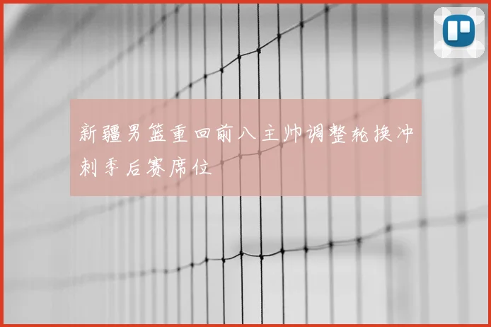 新疆男篮重回前八主帅调整轮换冲刺季后赛席位