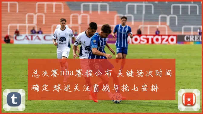 总决赛nba赛程公布 关键场次时间确定 球迷关注首战与抢七安排