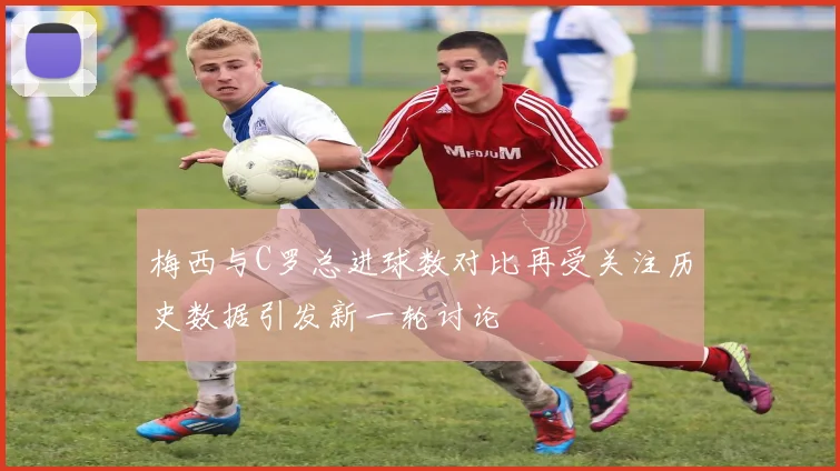 梅西与C罗总进球数对比再受关注历史数据引发新一轮讨论