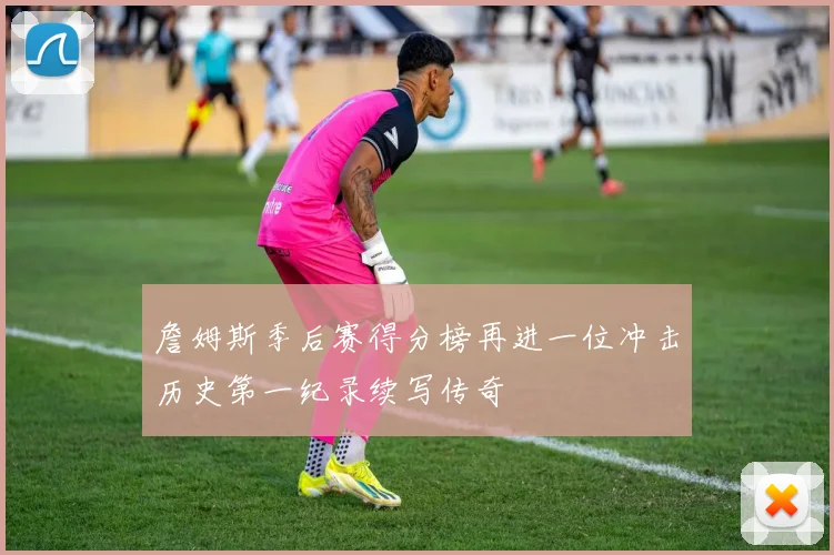 詹姆斯季后赛得分榜再进一位冲击历史第一纪录续写传奇